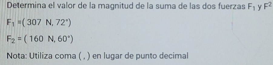 Determina el valor de la magnitud de la suma de las dos fuerzas F_1 y F^2
F_1=(307N,72°)
F_2=(160N,60°)
Nota: Utiliza coma ( , ) en lugar de punto decimal