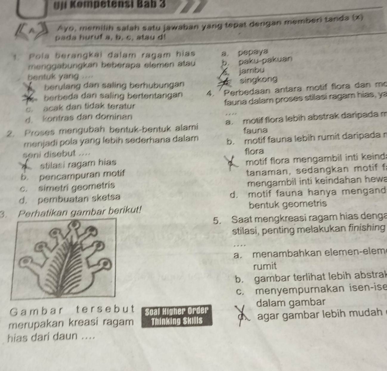 yji Kompetensi Bab 3
Ayo, memilih salah satu jawaban yang tepat dengan memberi tanda (x)
pada huruf a, b, c, atau d!
1. Pola berangkai dalam ragam hias a. pepaya
menggabungkan beberapa elemen atau b paku-pakuan
bentuk yang
jambu
berulang dan saling berhubungan singkong
berbeda dan saling bertentangan 4. 'Perbedaan antara motif flora dan mo
fauna dalam proses stilasí ragam hias, ya
c acak dan tidak teratur
d. kontras dan dominan
2. Proses mengubah bentuk-bentuk alami a. motif flora lebih abstrak daripada m
fauna
menjadi pola yang lebih sederhana dalam b. motif fauna lebih rumit daripada r
soni disebut .... flora
stilasi ragam hias
motif flora mengambil inti keind:
b. pencampuran motif
tanaman, sedangkan motif f
c. simetri geometris
mengambil inti keindahan hewa
d. pembuatan sketsa d. motif fauna hanya mengand
3. Perhatikan gambar berikut! bentuk geometris
5. Saat mengkreasi ragam hias denga
stilasi, penting melakukan finishing
. .
a. menambahkan elemen-elem
rumit
b. gambar terlihat lebih abstrak
c. menyempurnakan isen-ise
dalam gambar
G am b a r t e r s e b u t Soal Higher Order
a
merupakan kreasi ragam Thinking Skills agar gambar lebih mudah
hias dari daun ....