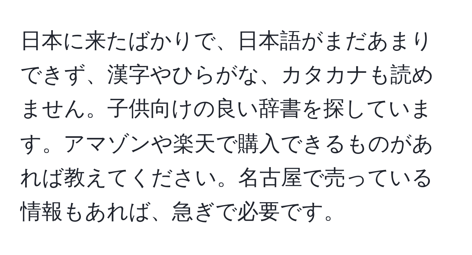 日本に来たばかりで、日本語がまだあまりできず、漢字やひらがな、カタカナも読めません。子供向けの良い辞書を探しています。アマゾンや楽天で購入できるものがあれば教えてください。名古屋で売っている情報もあれば、急ぎで必要です。