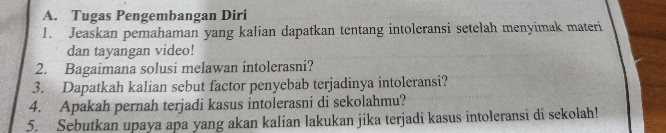 Tugas Pengembangan Diri 
1. Jeaskan pemahaman yang kalian dapatkan tentang intoleransi setelah menyimak materi 
dan tayangan video! 
2. Bagaimana solusi melawan intolerasni? 
3. Dapatkah kalian sebut factor penyebab terjadinya intoleransi? 
4. Apakah pernah terjadi kasus intolerasni di sekolahmu? 
5. Sebutkan upaya apa yang akan kalian lakukan jika terjadi kasus intoleransi di sekolah!