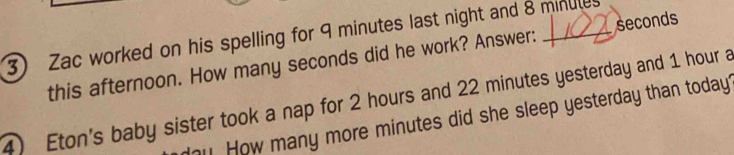 Zac worked on his spelling for 9 minutes last night and 8 minutes
this afternoon. How many seconds did he work? Answer: seconds
4) Eton's baby sister took a nap for 2 hours and 22 minutes yesterday and 1 hour a 
How many more minutes did she sleep yesterday than today?