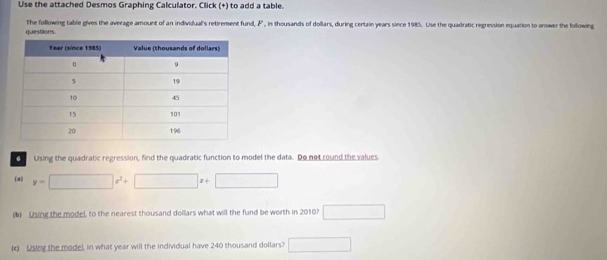 Use the attached Desmos Graphing Calculator. Click (+) to add a table. 
The following table gives the average amount of an individual's retirement fund, F , in thousands of dollars, during certain years since 1985. Use the quadratic regression equation to answer the following 
questions 
O Using the quadratic regression, find the quadratic function to model the data. Do not round the values. 
(a) y=□ x^2+□ x+□
(b) Using the model, to the nearest thousand dollars what will the fund be worth in 2010? □ 
(c) Using the model, in what year will the individual have 240 thousand dollars? □