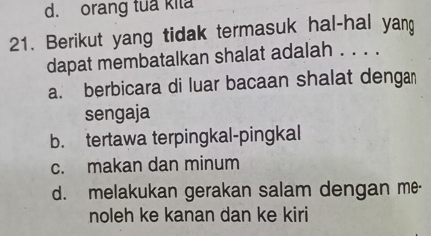 d. orang tua kila
21. Berikut yang tidak termasuk hal-hal yan
dapat membatalkan shalat adalah . . . .
a. berbicara di luar bacaan shalat denga
sengaja
b. tertawa terpingkal-pingkal
c. makan dan minum
d. melakukan gerakan salam dengan me-
noleh ke kanan dan ke kiri