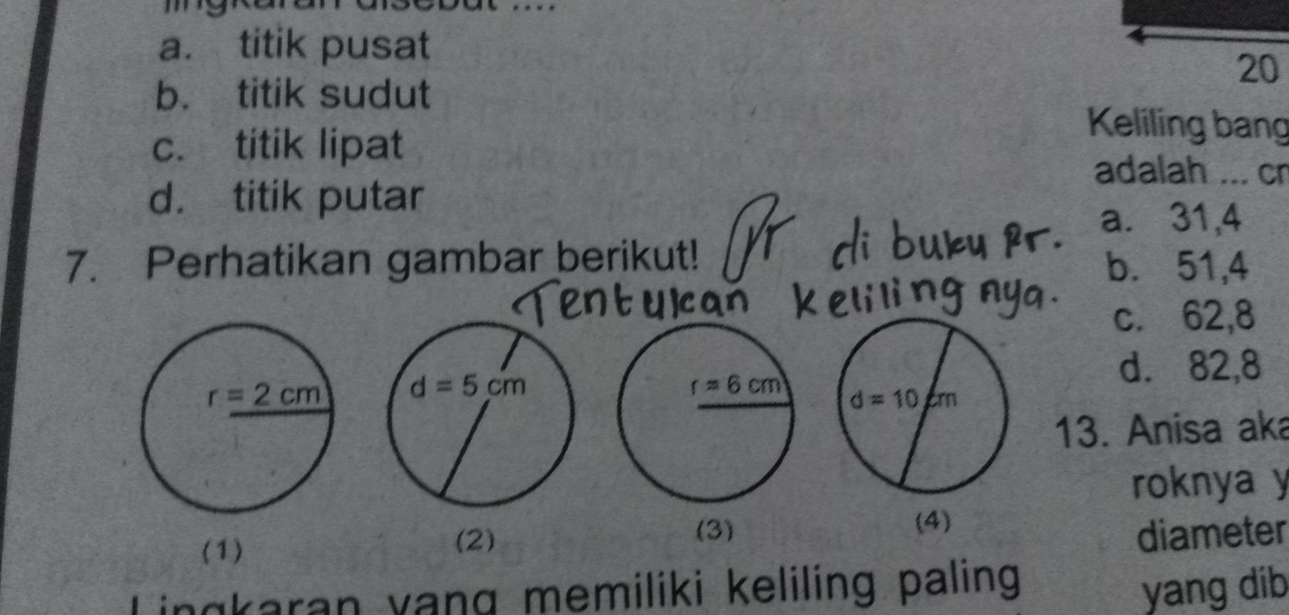 …
a. titik pusat
20
b. titik sudut
c. titik lipat
Keliling bang
adalah ... cn
d. titik putar
a. 31,4
7. Perhatikan gambar berikut! b. 51,4
c. 62,8
d. 82,8
13. Anisa aka
roknya y
(3)
(4)
(1)
(2) diameter
Lingkaran vang memiliki keliling paling yang dib