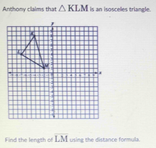 Anthony claims that △ KLM is an isosceles triangle. 
Find the length of overline LM using the distance formula.