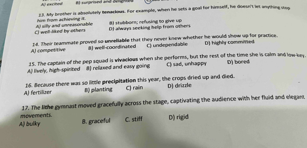 A) excited B) surprised and delighted
13. My brother is absolutely tenacious. For example, when he sets a goal for himself, he doesn't let anything stop
him from achieving it.
A) silly and unreasonable B) stubborn; refusing to give up
C) well-liked by others D) always seeking help from others
14. Their teammate proved so unreliable that they never knew whether he would show up for practice.
A) competitive B) well-coordinated C) undependable D) highly committed
15. The captain of the pep squad is vivacious when she performs, but the rest of the time she is calm and low-key.
A) lively, high-spirited B) relaxed and easy going C) sad, unhappy D) bored
16. Because there was so little precipitation this year, the crops dried up and died.
A) fertilizer B) planting C) rain D) drizzle
17. The lithe gymnast moved gracefully across the stage, captivating the audience with her fluid and elegant
movements.
A) bulky B. graceful C. stiff D) rigid