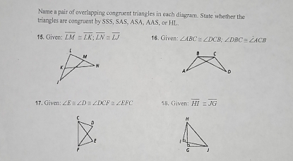 Name a pair of overlapping congruent triangles in each diagram. State whether the 
triangles are congruent by SSS, SAS, ASA, AAS, or HL. 
15. Given: overline LMequiv overline LK; overline LN≌ overline LJ 16. Given: ∠ ABC≌ ∠ DCB; ∠ DBC=∠ ACB
B C
A D
17. Given: ∠ Eequiv ∠ Dequiv ∠ DCF≌ ∠ EFC 18. Given; overline HIequiv overline JG
D
F