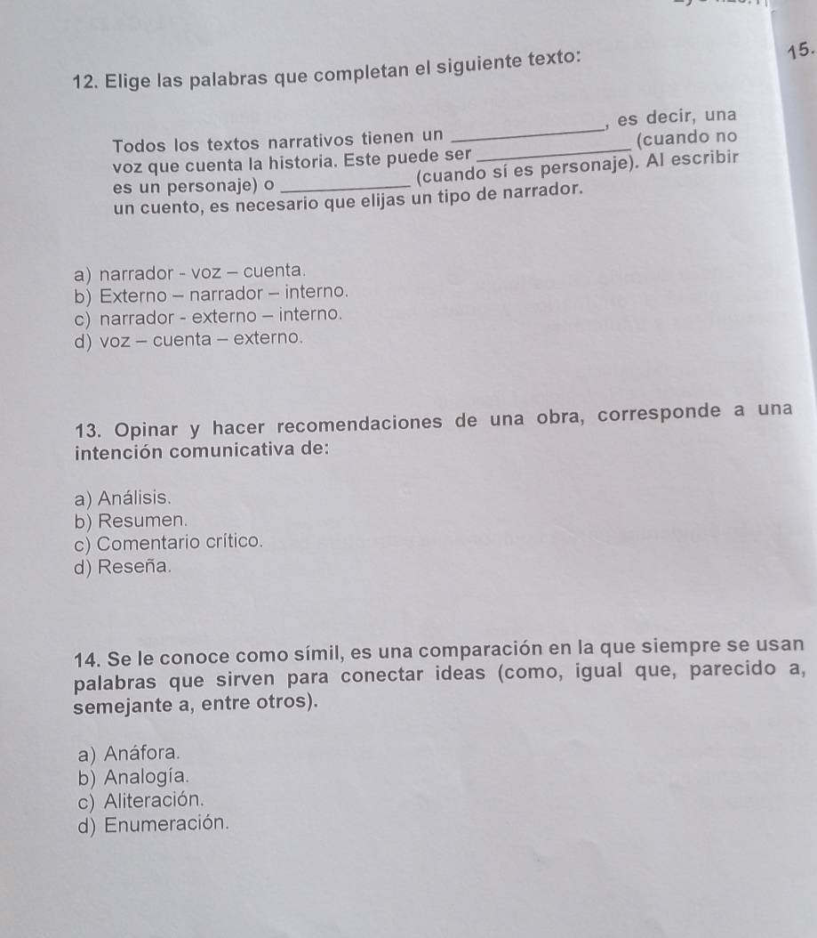 Elige las palabras que completan el siguiente texto:
Todos los textos narrativos tienen un _, es decir, una
voz que cuenta la historia. Este puede ser _(cuando no
es un personaje) o _(cuando sí es personaje). Al escribir
un cuento, es necesario que elijas un tipo de narrador.
a) narrador - voz - cuenta.
b) Externo - narrador - interno.
c) narrador - externo - interno.
d) voz - cuenta - externo.
13. Opinar y hacer recomendaciones de una obra, corresponde a una
intención comunicativa de:
a) Análisis.
b) Resumen.
c) Comentario crítico.
d) Reseña.
14. Se le conoce como símil, es una comparación en la que siempre se usan
palabras que sirven para conectar ideas (como, igual que, parecido a,
semejante a, entre otros).
a) Anáfora.
b) Analogía.
c) Aliteración.
d) Enumeración.