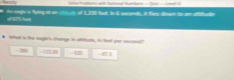 Save Prabens wit Satioed Numbers —Cair evel G
An cagie a flying at on ghtury of 1,200 fect. In 6 seconds, it fies dour to are affitudls
a 675, feel.
What is the eagle's change in attiude, in feet per second!"
- 200 -112.5 -825