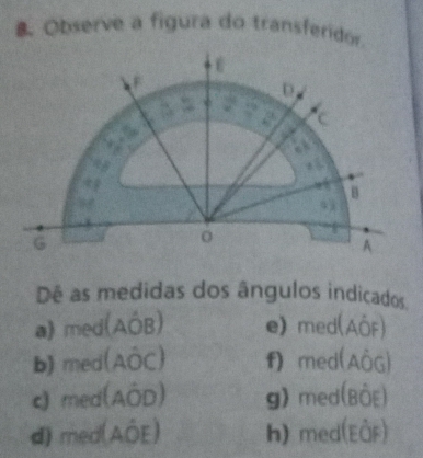 Observe a figura do transferidor.
Dê as medidas dos ângulos indicados
a) med(AÓB) e)med(AÖF)
b) med(AÔC) f) med(AÔG)
c med(AÔD) g) med(BộE)
d) med(AÔE) h) med(EâF)