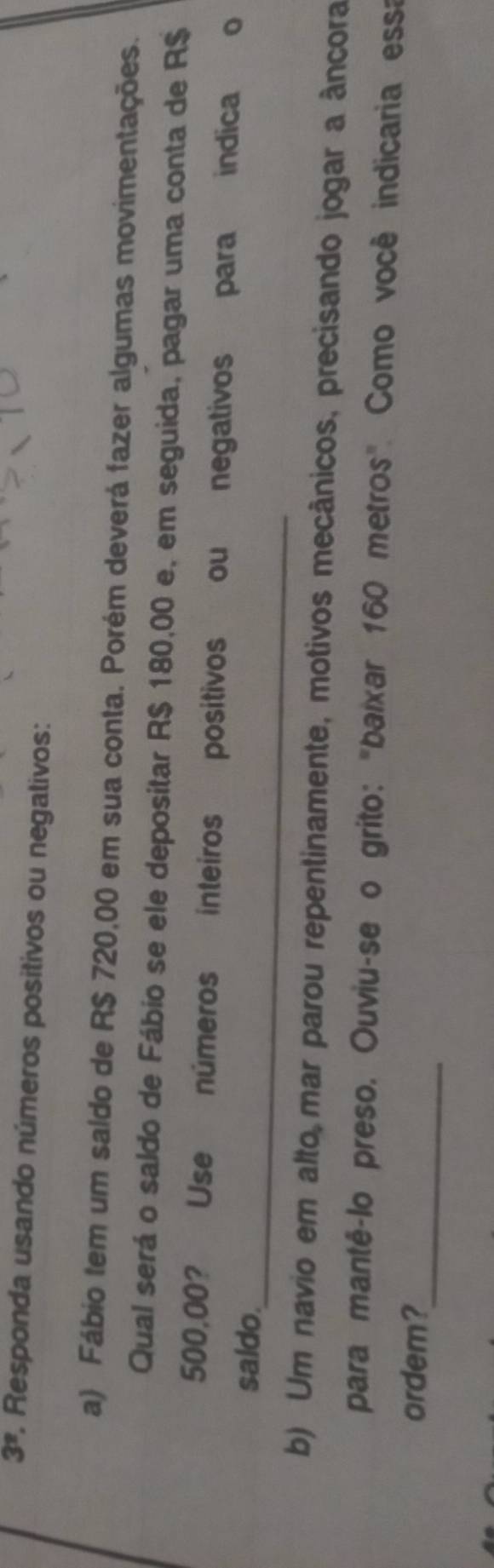 3^2 1. Responda usando números positivos ou negalivos: 
a) Fábio tem um saldo de R$ 720,00 em sua conta. Porém deverá fazer algumas movimentações. 
Qual será o saldo de Fábio se ele depositar R$ 180,00 e, em seguida, pagar uma conta de R$
500,00? Use números inteiros positivos ou negativos para indica o 
saldo._ 
b) Um navio em alto mar parou repentinamente, motivos mecânicos, precisando jogar a âncora 
para mantê-lo preso. Ouviu-se o grito: "baixar 160 metros". Como você indicaria essa 
_ 
ordem?