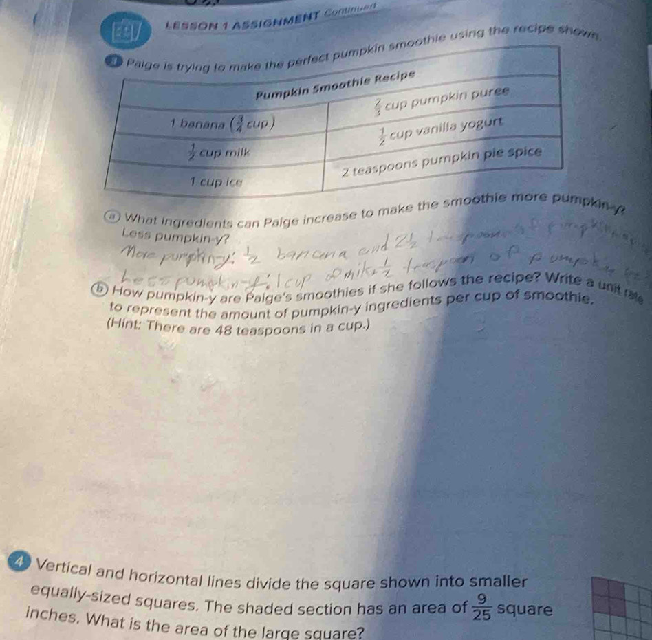 LESSON 1 ASSIGNMENT Continue
thie using the recipe shows.
a What ingredients can Paige increase to makn 
Less pumpkin-y?
⑤ How pumpkin-y are Paige's smoothies if she follows the recipe? Write a untr
to represent the amount of pumpkin-y ingredients per cup of smoothie.
(Hint: There are 48 teaspoons in a cup.)
49 Vertical and horizontal lines divide the square shown into smaller
equally-sized squares. The shaded section has an area of  9/25  square
inches. What is the area of the large square?