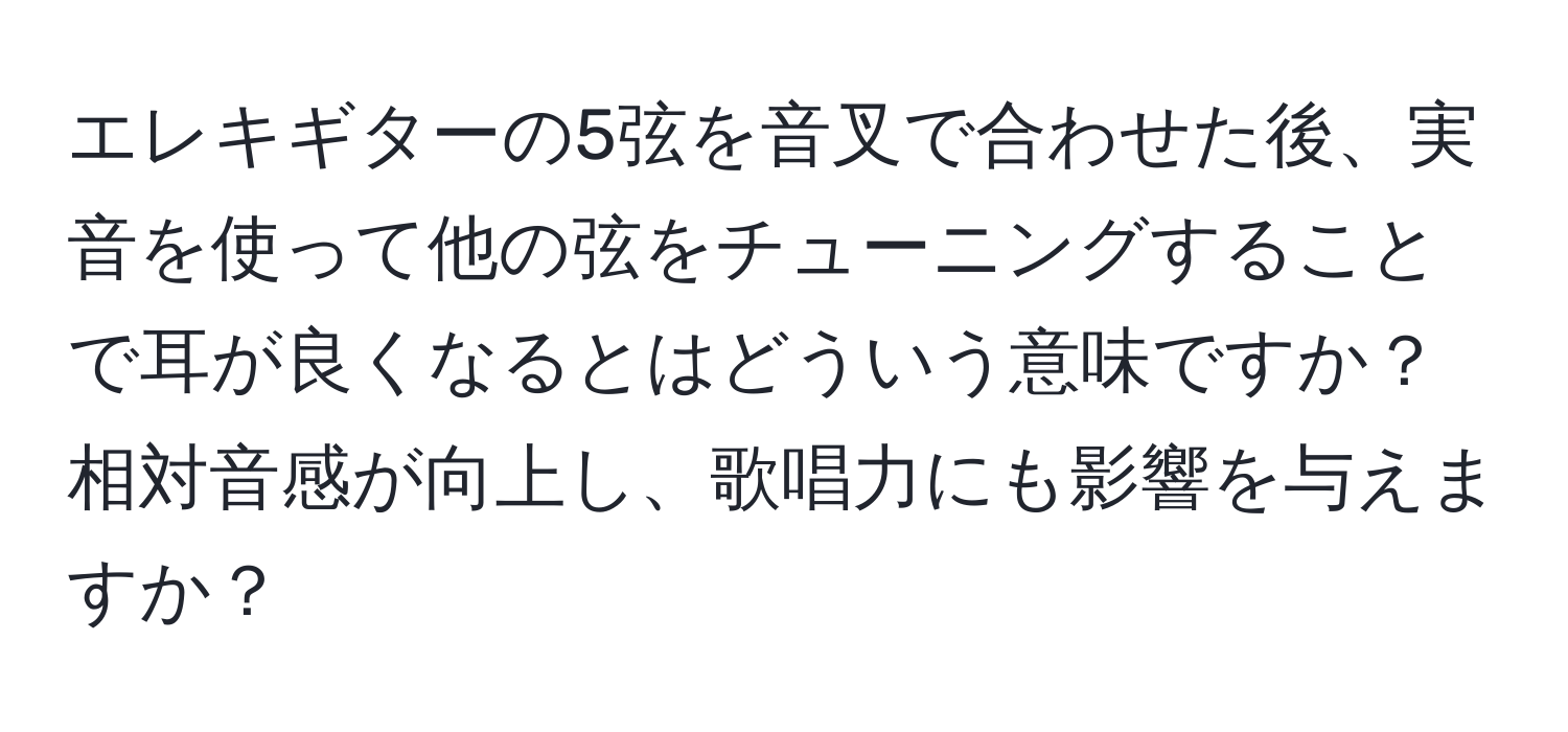 エレキギターの5弦を音叉で合わせた後、実音を使って他の弦をチューニングすることで耳が良くなるとはどういう意味ですか？相対音感が向上し、歌唱力にも影響を与えますか？