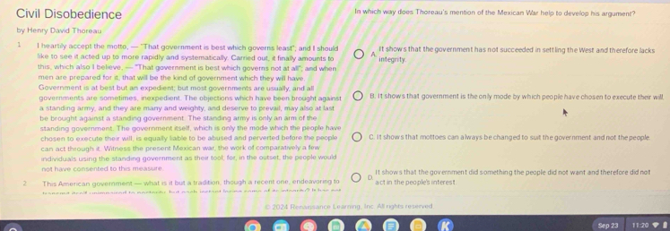 Civil Disobedience In which way does Thoreau's mention of the Mexican War help to develop his argument?
by Henry David Thoreau
1 I heartily accept the motto, — "That government is best which governs least"; and I should integrity It show's that the government has not succeeded in settling the West and therefore lacks
like to see it acted up to more rapidly and systematically. Carried out, it finally amounts to A
this, which also I believe, — "That government is best which governs not at all"; and when
men are prepared for it, that will be the kind of government which they will have
Government is at best but an expedient; but most governments are usually, and all
governments are sometimes, inexpedient. The objections which have been brought against B. It shows that government is the only mode by which people have chosen to execute their will
a standing army, and they are many and weighty, and deserve to prevail, may also at last
be brought against a standing government. The standing army is only an arm of the
standing government. The government itself, which is only the mode which the people have C. It shows that mottoes can always be changed to suit the government and not the people
chosen to execute their will, is equally liable to be abused and perverted before the people
can act through it. Witness the present Mexican war, the work of comparatively a few
individuals using the standing government as their tool; for, in the outset, the people would
not have consented to this measure. It shows that the government did something the people did not want and therefore did not
2 This American government — what is it but a tradition, though a recent one, endeavoring to act in the people's interest.
tranend steaill cnimnaued to nartardr but naak inctant larien came of to
© 2024 Renaissance Learning, Inc. All rights reserved.
Sep 23 11:20