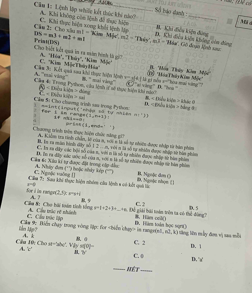 hi; (Đề có
Số báo danh :
Câu 1: Lệnh lặp while kết thúc khi nào? _Mã đ
A. Khi không còn lệnh để thực hiện B. Khi điều kiện đúng
C. Khi thực hiện xong khối lệnh lặp D. Khi điều kiện không còn đúng
DS=m3+m2+m1 Câu 2: Cho xâu m1=KimMhat Q c'、 m2=Thiy',m3= ''Hỏa'. Gõ đoạn lệnh sau:
Print(DS)
Cho biết kết quả in ra màn hình là gì?
A. 'Hỏa', 'Thủy', 'Kim Mộc' B. 'Hỏa Thủy Kim Mộc'
C. 'Kim MộcThủyHỏa'' D 'Hỏa ThủyKim Mhat Qc'
Câu 3: Kết quả sau khi thực hiện lệnh v=s[4:] là gì nếu s=' hoa mai vàng''?
A. ''mai vàng'' B. ” mai vàng'' C ''ai vàng'' D. ''hoa ''
Câu 4: Trong Python, câu lệnh if sẽ thực hiện khi nào?
D ∠ E Điều kiện ding iều kiện > khác 0
B. ∠ D
C. Điều kiện sai Điều kiện > bằng 0
Câu 5: Cho chương trình sau trong Python:
D. ∠ D
1 n=i nt(input('nhập shat O
2 for i in range tự nhiên
3 if n% i==0: (1,n+1) : n:'))
4
print(i,end='  
Chương trình trên thực hiện chức năng gì?
A. Kiểm tra tính chẵn, lẽ của n, với n là số tự nhiên được nhập từ bàn phím
B. In ra màn hình dãy số 1 2 ..n, với n là số tự nhiên được nhập từ bàn phím
C. In ra dãy các bội số của n, với n là số tự nhiên được nhập từ bàn phím
D. In ra dãy các ước số của n, với n là số tự nhiên được nhập từ bàn phím
Câu 6: Xâu kí tự được đặt trong cặp dấu:
A. Nháy đơn (‘’) hoặc nháy kép (“”) B. Ngoặc đơn ()
C. Ngoặc vuông [] D. Ngoặc nhọn 
Câu 7: Sau khi thực hiện nhóm câu lệnh s có kết quả là:
s=0
for i in range (2,5):s=s+i
A. 7 B. 9 C. 2
D. 5
Câu 8: Cho bài toán tính tồng s=1+2+3+...+n 1. Để giải bài toán trên ta có thể dùng?
A. Cấu trúc rẽ nhánh B. Hàm ceil()
C. Cấu trúc lặp D. Hàm toán học sqrt()
lần lặp?
Câu 9: Biến chạy trong vòng lặp: for in range(n 1,n2,k) tăng lên mấy đơn vị sau mỗi
A. k B. 0 C. 2 D. 1
Câu 10: Cho st='abc' Vậy st[0]=
A. 'c'
B. 'b' C. 0 D. 'a'
_HếT_