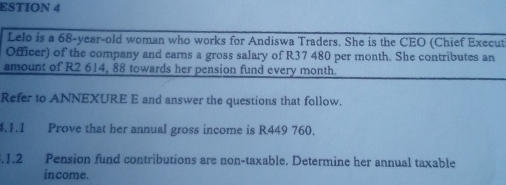 ESTION 4 
Lelo is a 68-year-old woman who works for Andiswa Traders. She is the CEO (Chief Execut 
Officer) of the company and earns a gross salary of R37 480 per month. She contributes an 
amount of R2 614, 88 towards her pension fund every month. 
Refer to ANNEXURE E and answer the questions that follow. 
4.1.1 Prove that her annual gross income is R449 760. 
.1.2 Pension fund contributions are non-taxable. Determine her annual taxable 
income.