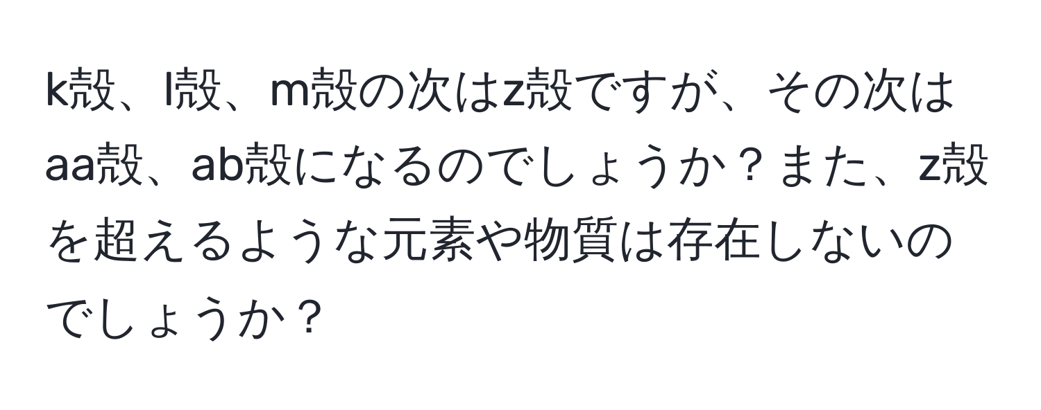 k殻、l殻、m殻の次はz殻ですが、その次はaa殻、ab殻になるのでしょうか？また、z殻を超えるような元素や物質は存在しないのでしょうか？