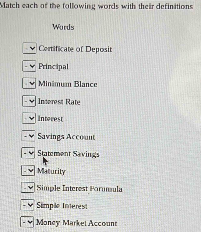 Match each of the following words with their definitions
Words
Certificate of Deposit
Principal
Minimum Blance
Interest Rate
Interest
Savings Account
Statement Savings
Maturity
Simple Interest Forumula
Simple Interest
Money Market Account