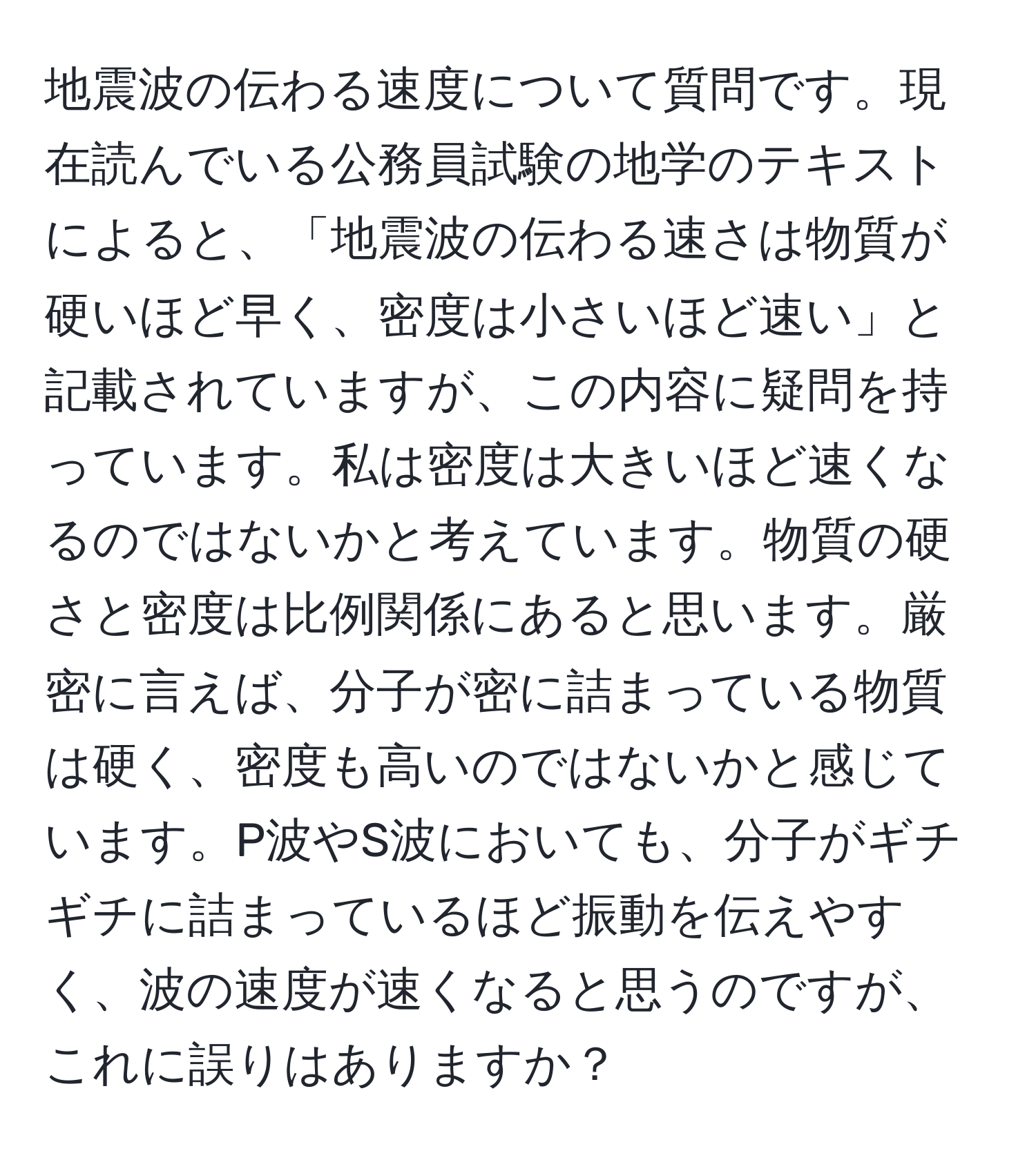 地震波の伝わる速度について質問です。現在読んでいる公務員試験の地学のテキストによると、「地震波の伝わる速さは物質が硬いほど早く、密度は小さいほど速い」と記載されていますが、この内容に疑問を持っています。私は密度は大きいほど速くなるのではないかと考えています。物質の硬さと密度は比例関係にあると思います。厳密に言えば、分子が密に詰まっている物質は硬く、密度も高いのではないかと感じています。P波やS波においても、分子がギチギチに詰まっているほど振動を伝えやすく、波の速度が速くなると思うのですが、これに誤りはありますか？