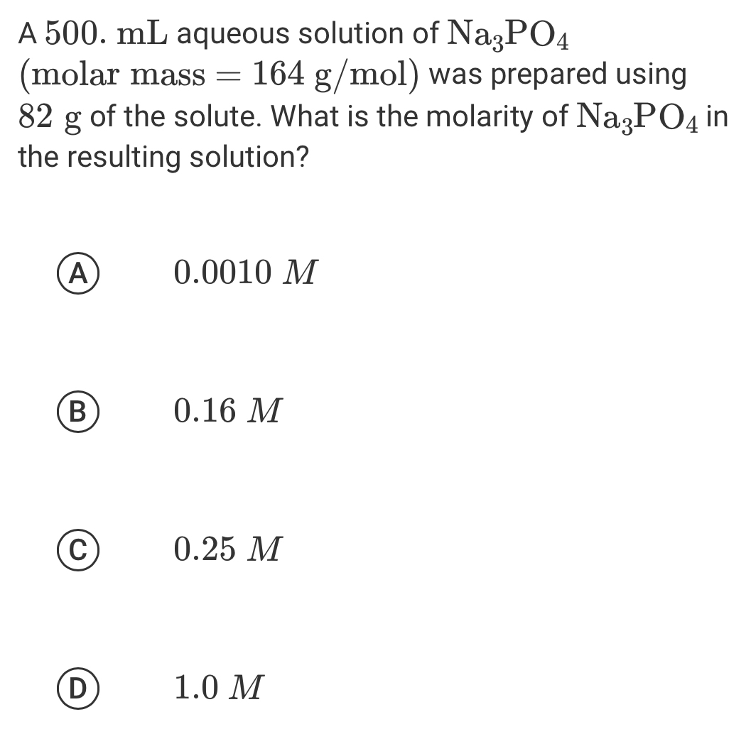 A 500. mL aqueous solution of Na_3PO_4
(molar mass =164g/mol) was prepared using
82 g of the solute. What is the molarity of Na_3PO_4 in
the resulting solution?
A 0.0010 M
B 0.16 M
C 0.25 M
D 1.0 M