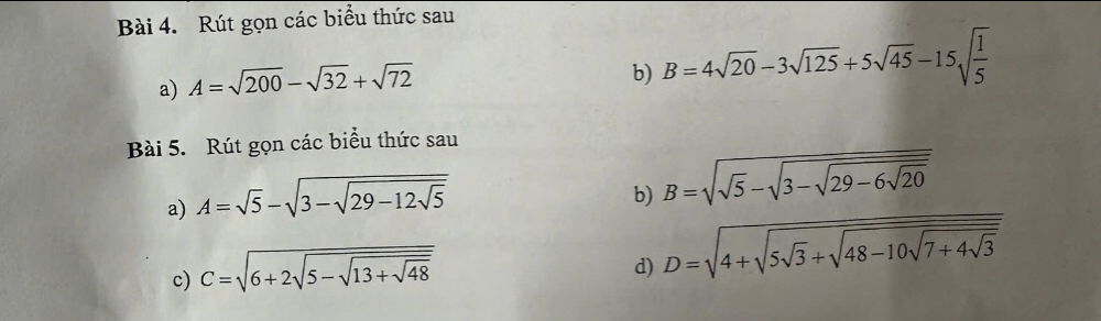 Rút gọn các biểu thức sau 
a) A=sqrt(200)-sqrt(32)+sqrt(72)
b) B=4sqrt(20)-3sqrt(125)+5sqrt(45)-15sqrt(frac 1)5
Bài 5. Rút gọn các biểu thức sau 
a) A=sqrt(5)-sqrt(3-sqrt 29-12sqrt 5)
b) B=sqrt(sqrt 5)-sqrt(3-sqrt 29-6sqrt 20)
c) C=sqrt(6+2sqrt 5-sqrt 13+sqrt 48)
d) D=sqrt(4+sqrt 5sqrt 3)+sqrt(48-10sqrt 7+4sqrt 3)