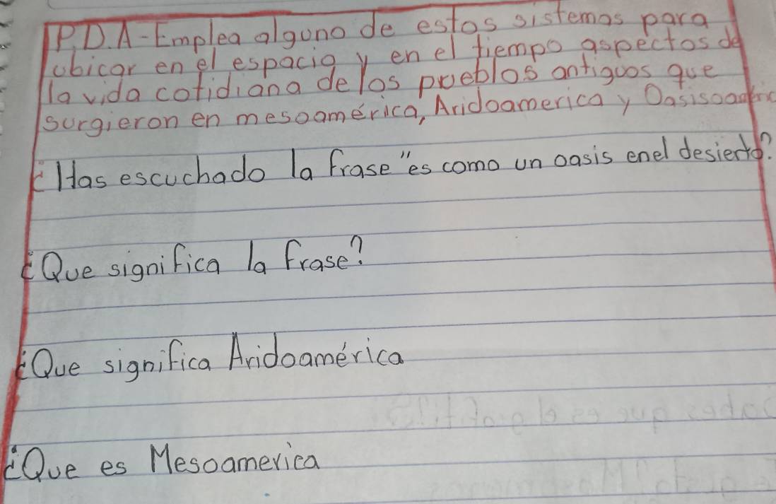 A- Emplea algono de estos sistemas para 
ubicar enel espacie v enel fiempo aspectos de 
la vida cofidiana delos pueblos anfigoos gue 
surgieron en mesoomerica, Aridoamericay Oasisoadn 
Has escuchado (a frase'es como un oasis enel desierto? 
Que significa |a frase? 
Oue significa Aridoamerica 
LQue es Mesoamerica