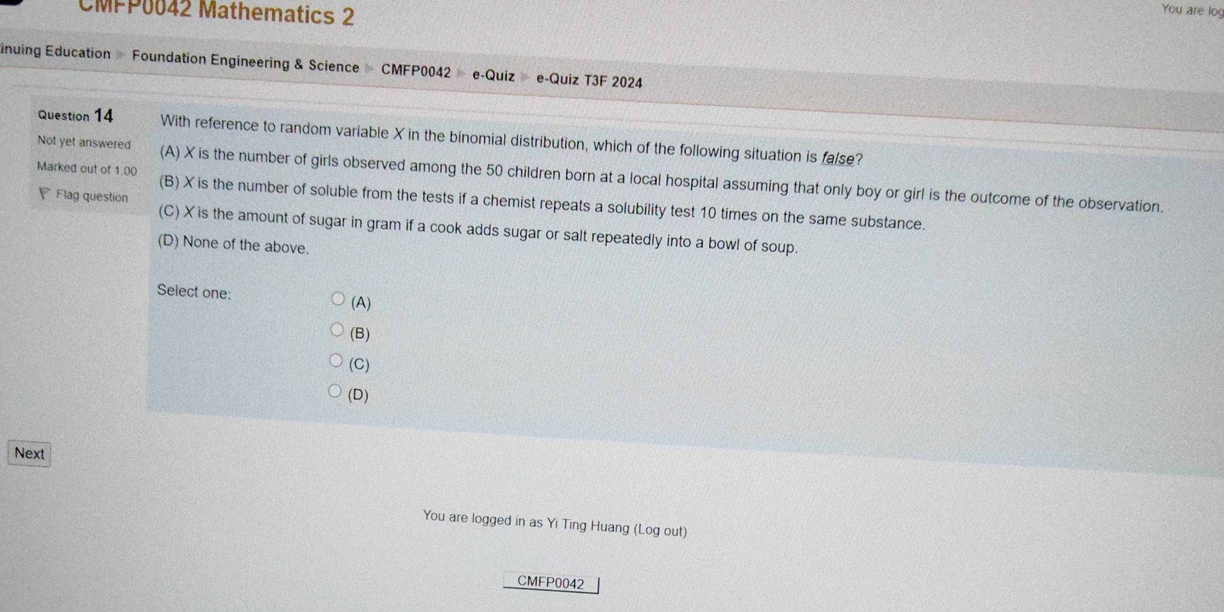 CMPP0042 Mathematics 2
You are log
inuing Education Foundation Engineering & Science CMFP0042 e-Quiz e-Quiz T3F 2024
Question 14 With reference to random variable X in the binomial distribution, which of the following situation is false?
Not yet answered (A) X is the number of girls observed among the 50 children born at a local hospital assuming that only boy or girl is the outcome of the observation.

Flag question
Marked out of 1.00 (B) X is the number of soluble from the tests if a chemist repeats a solubility test 10 times on the same substance.
(C) X is the amount of sugar in gram if a cook adds sugar or salt repeatedly into a bowl of soup.
(D) None of the above.
Select one: (A)
(B)
(C)
(D)
Next
You are logged in as Yi Ting Huang (Log out)
CMFP0042