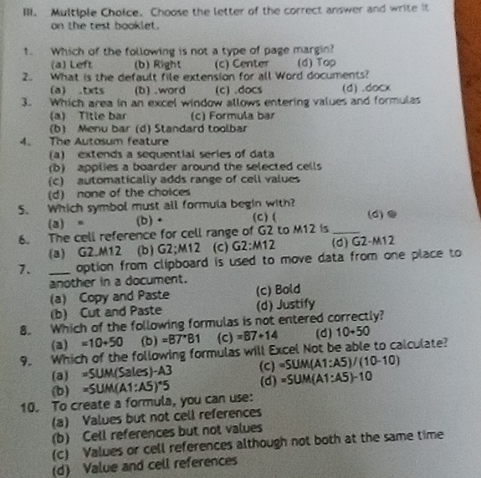 Choose the letter of the correct answer and write it
on the test booklet.
1. Which of the following is not a type of page margin?
(a) Left (b) Right (c) Center (d) Top
2. What is the default file extension for all Word documents?
a) .txts (b) .word (c) .docs (d) .docx
3. Which area in an excel window allows entering values and formulas
(a) Title bar (c) Formula bar
(b) Menu bar (d) Standard toolbar
4. The Autosum feature
(a) extends a sequential series of data
(b) applies a boarder around the selected cells
(C) automatically adds range of cell values
(d) none of the choices
5. Which symbol must all formula begin with?
(a) 。 (b) + (C) ( (d)
6. The cell reference for cell range of G2 to M12 is_
(a) G2.M12 (b) G2;M12 (c) G2:M12 (d) G2-M12
7. _option from clipboard is used to move data from one place to 
another in a document.
(a) Copy and Paste (c) Bold
(b) Cut and Paste (d) Justify
8. Which of the following formulas is not entered correctly?
(a) =10+50 (b) =87^*B1 (c) =87+14 (d) 10+50
9. Which of the following formulas will Excel Not be able to calculate?
(C)
a U_1 =SUM(Sales)-A3 =SUM(A1:A5)/(10-10)
(b) =SUM(A1:A5)^*5 (d) =SUM(A1:A5)-10
10. To create a formula, you can use:
(a) Values but not cell references
(b) Cell references but not values
(c) Values or cell references although not both at the same time
(d) Value and cell references