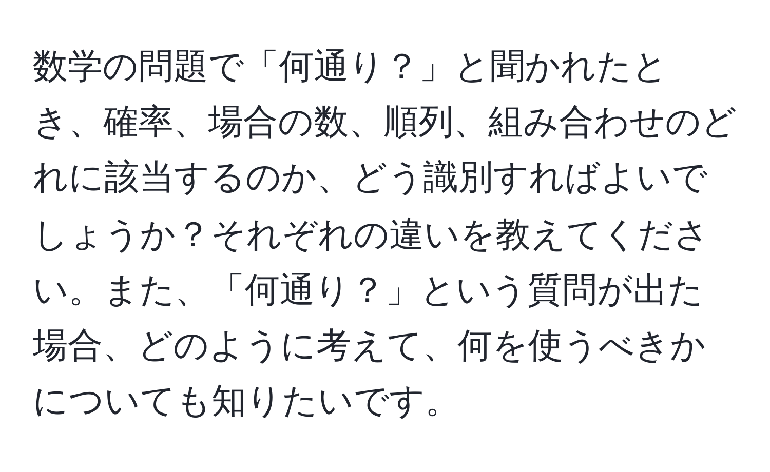 数学の問題で「何通り？」と聞かれたとき、確率、場合の数、順列、組み合わせのどれに該当するのか、どう識別すればよいでしょうか？それぞれの違いを教えてください。また、「何通り？」という質問が出た場合、どのように考えて、何を使うべきかについても知りたいです。