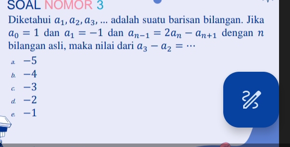 SOAL NOMOR 3
Diketahui a_1, a_2, a_3 , ... adalah suatu barisan bilangan. Jika
a_0=1 dan a_1=-1 dan a_n-1=2a_n-a_n+1 dengan n
bilangan asli, maka nilai dari a_3-a_2=·s
a. -5
b. -4
c -3
d. -2
e. -1