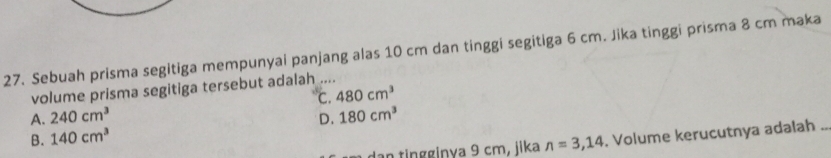 Sebuah prisma segitiga mempunyai panjang alas 10 cm dan tinggi segitiga 6 cm. Jika tinggi prisma 8 cm maka
volume prisma segitiga tersebut adalah ....
A. 240cm^3 C. 480cm^3
B. 140cm^3 D. 180cm^3
an tingginya 9 cm, jika n=3,14 , Volume kerucutnya adalah ..