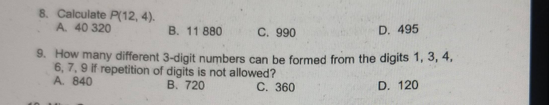 Calculate P(12,4).
A. 40 320 B. 11 880 D. 495
C. 990
9. How many different 3 -digit numbers can be formed from the digits 1, 3, 4,
6, 7, 9 if repetition of digits is not allowed?
A. 840 B. 720 D. 120
C. 360