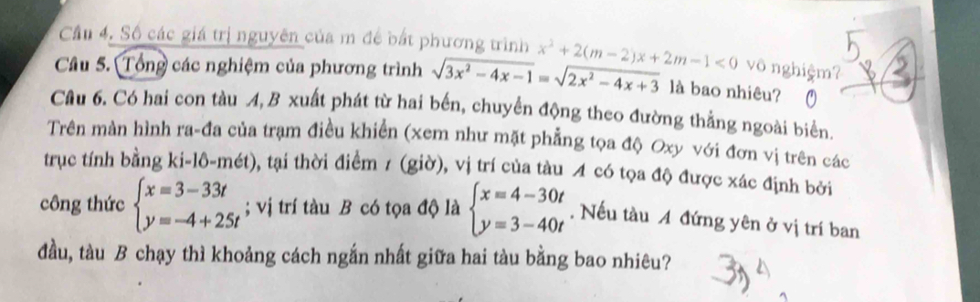 Cầu 4. Số các giá trị nguyên của m để bắt phương trình 
Câu 5. Tổng các nghiệm của phương trình sqrt(3x^2-4x-1)=sqrt(2x^2-4x+3) x^2+2(m-2)x+2m-1<0</tex> vô nghiệm? 
là bao nhiêu? 
Câu 6. Có hai con tàu A,B xuất phát từ hai bến, chuyển động theo đường thẳng ngoài biển, 
Trên màn hình ra-đa của trạm điều khiền (xem như mặt phẳng tọa độ Oxy với đơn vị trên các 
trục tính bằng ki-lô-mét), tại thời điểm 7 (giờ), vị trí của tàu A có tọa độ được xác định bởi 
công thức beginarrayl x=3-33t y=-4+25tendarray.; vị trí tàu B có tọa độ là beginarrayl x=4-30t y=3-40tendarray.. Nếu tàu A đứng yên ở vị trí ban 
đầu, tàu B chạy thì khoảng cách ngắn nhất giữa hai tàu bằng bao nhiêu?