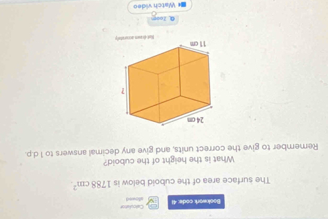 Calculator 
Bookwork code: 41 allowed 
The surface area of the cuboid below is 1788cm^2. 
What is the height of the cuboid? 
Remember to give the correct units, and give any decimal answers to 1 d.p. 
Q Zoom 
Watch video