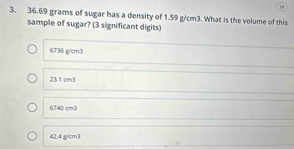 20
3. 36.69 grams of sugar has a density of 1.59 g/cm3. What is the volume of this
sample of sugar? (3 significant digits)
6736 g/cm3
23.1 cm3
6740 cm3
42.4 g/cm3