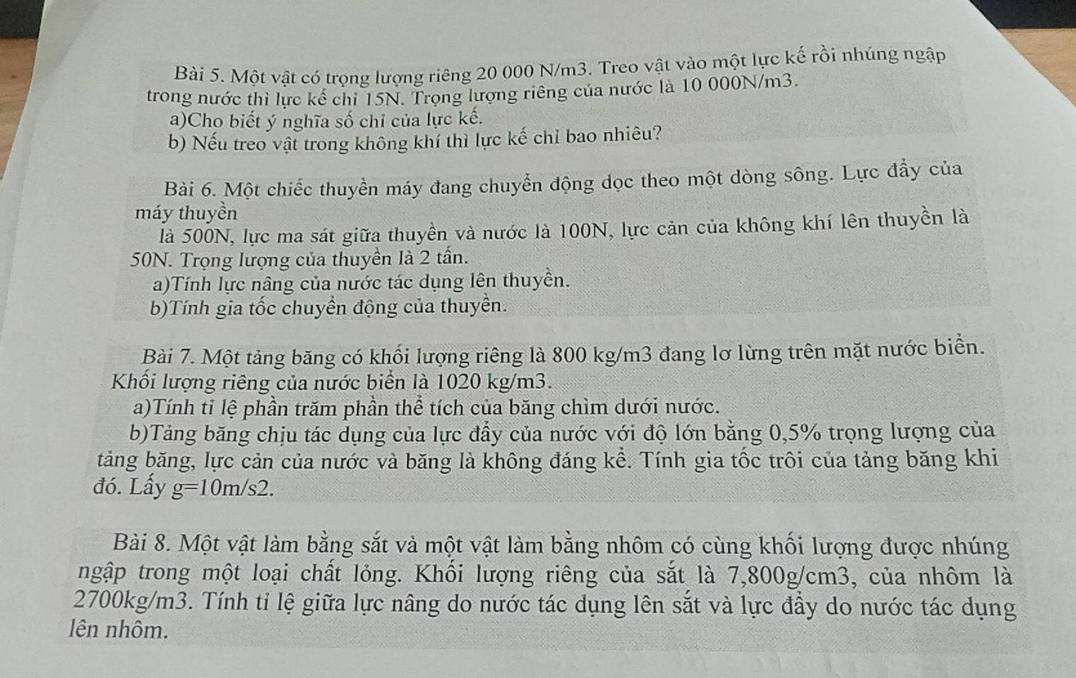 Một vật có trọng lượng riêng 20 000 N/m3. Treo vật vào một lực kế rồi nhúng ngập 
trong nước thì lực kế chỉ 15N. Trọng lượng riêng của nước là 10 000N/m3. 
a)Cho biết ý nghĩa số chỉ của lực kế. 
b) Nếu treo vật trong không khí thì lực kế chỉ bao nhiêu? 
Bài 6. Một chiếc thuyền máy đang chuyển động dọc theo một dòng sông. Lực đầy của 
máy thuyền 
là 500N, lực ma sát giữa thuyền và nước là 100N, lực căn của không khí lên thuyền là
50N. Trọng lượng của thuyền là 2 tần. 
a)Tính lực nâng của nước tác dụng lên thuyền. 
b)Tính gia tốc chuyển động của thuyền. 
Bài 7. Một tảng băng có khối lượng riêng là 800 kg/m3 đang lơ lừng trên mặt nước biển. 
Khối lượng riêng của nước biển là 1020 kg/m3. 
a)Tính tỉ lệ phần trăm phần thể tích của băng chìm dưới nước. 
b)Tảng băng chịu tác dụng của lực đẩy của nước với độ lớn bằng 0,5% trọng lượng của 
tăng băng, lực cản của nước và băng là không đáng kể. Tính gia tốc trôi của tảng băng khi 
đó. Lấy g=10m/s2. 
Bài 8. Một vật làm bằng sắt và một vật làm bằng nhôm có cùng khối lượng được nhúng 
ngập trong một loại chất lỏng. Khổi lượng riêng của sắt là 7,800g/cm3, của nhôm là
2700kg/m3. Tính tỉ lệ giữa lực nâng do nước tác dụng lên sắt và lực đầy do nước tác dụng 
lên nhôm.