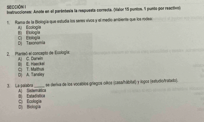 SECCIÓN I
Instrucciones: Anote en el paréntesis la respuesta correcta. (Valor 15 puntos. 1 punto por reactivo)
1. Rama de la Biología que estudia los seres vivos y el medio ambiente que los rodea:
A) Ecología
B) Etología
C) Etología
D) Taxonomia
2. Planteó el concepto de Ecología:
A) C. Darwin
B) E. Haeckel
C) T. Malthus
D) A. Tansley
3. La palabra _se deriva de los vocablos griegos oíkos (casa/hábitat) y logos (estudio/tratado).
A) Sistemática
B) Estadística
C) Ecologia
D) Biología