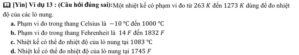 [Yin] Ví dụ 13 : (Câu hỏi đúng sai):Một nhiệt kế có phạm vi đo từ 263 K đến 1273 K dùng để đo nhiệt
độ của các lò nung.
a. Phạm vi đo trong thang Celsius là -10°C đến 1000°C
b. Phạm vi đo trong thang Fehrenheit là 14 F đến 1832 F
c. Nhiệt kế có thể đo nhiệt độ của lò nung tại 1083°C
d. Nhiệt kế có thể đo nhiệt độ của lò nung tại 1745 F