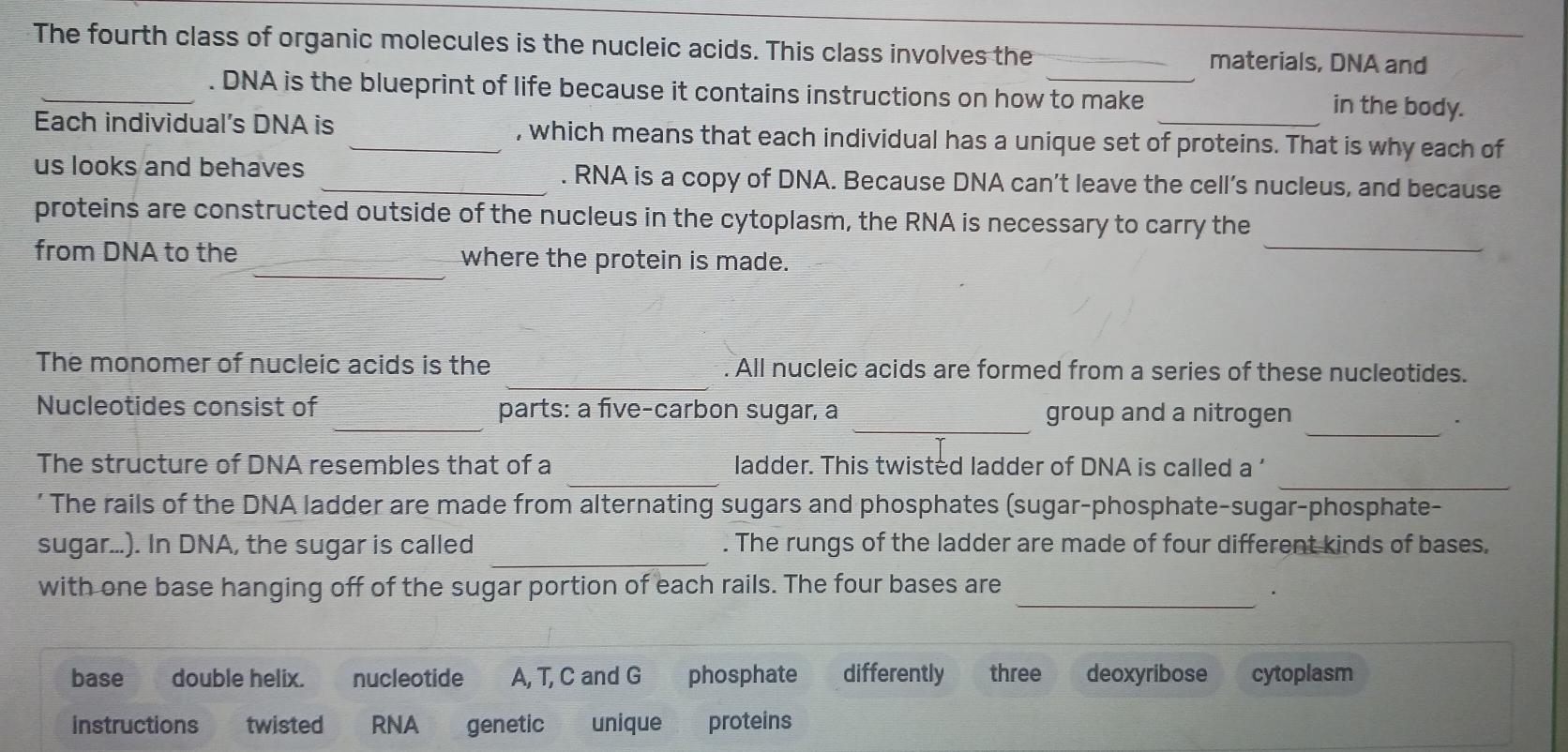 The fourth class of organic molecules is the nucleic acids. This class involves the _materials, DNA and
_. DNA is the blueprint of life because it contains instructions on how to make in the body.
Each individual’s DNA is _, which means that each individual has a unique set of proteins. That is why each of
us looks and behaves _. RNA is a copy of DNA. Because DNA can’t leave the cell’s nucleus, and because
_
proteins are constructed outside of the nucleus in the cytoplasm, the RNA is necessary to carry the
_
from DNA to the where the protein is made.
The monomer of nucleic acids is the _. All nucleic acids are formed from a series of these nucleotides.
_
_
_
Nucleotides consist of parts: a five-carbon sugar, a group and a nitrogen
_
_
The structure of DNA resembles that of a ladder. This twisted ladder of DNA is called a 
' The rails of the DNA ladder are made from alternating sugars and phosphates (sugar-phosphate-sugar-phosphate-
_
sugar...). In DNA, the sugar is called . The rungs of the ladder are made of four different kinds of bases,
_
with one base hanging off of the sugar portion of each rails. The four bases are
base double helix. nucleotide A, T, C and G phosphate differently three deoxyribose cytoplasm
instructions twisted RNA genetic unique proteins