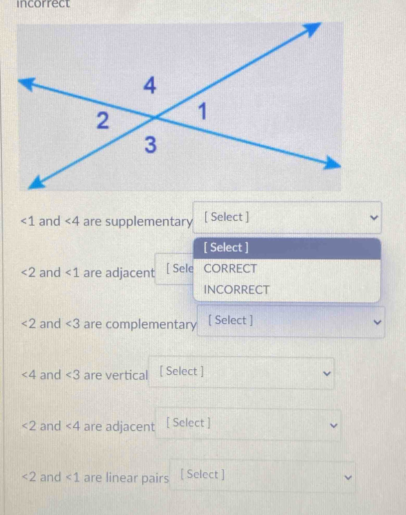 incorrect
∠ 1 and ∠ 4 are supplementary [ Select ]
[ Select ]
<2</tex> and <1</tex> are adjacent [ Sele CORRECT
INCORRECT
<2</tex> and ∠ 3 are complementary [ Select ]
∠ 4 and ∠ 3 are vertical [ Select ]
<2</tex> and <4</tex> are adjacent [ Select ]
<2</tex> and <1</tex> are linear pairs [ Select ]