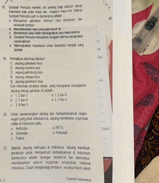 Sumpah Pemuda memiliki arti penting bagi seluruh rakyat
Indonesia baik pada masa lalu maupun masa kini. Makna
Sumpah Pemuda saat Ini diantaranya adalah
a. Merupakan gebrakan lahimya rasa persatuan dan
kesatuan bangsa
b. Menumbuhkan rasa cinta pada tanah air
c. Momentum untuk lebih meningkatkan jiwa nasionalisme
d. Sumpah Pemuda merupakan tonggak lahirnya pergerakan
nasionalisme
e. Meningkatkan kesadaran untuk berlomba menjadi yang
terbaik
19. Perhatikan informasi Benkut !
1) Jepang pahlawan Asia
2) Jepang saudara asia
3) Jepang pelindung Asia
4) Jepang cahaya Asia
5) Jepang pemimpin Asia
Dari Informasi tersebut diatas, yang merupakan propaganda
Jepang melalui gerakan 3A adalah....
a. 1, 2 dan 3 d. 1, 2 dan 4
b. 2, 3 dan 4 e. 2, 3 dan 5
c. 3, 4 dan 5
20. Untuk memenangkan perang dan mempertahankan negeri--
negen yang telah didudukinya, Jepang membentuk organisasi
militer di Indonesia yaitu...
a Keibodan d. PETA
b. Seinedan e. Hisbullah
c. Putera
21. Setelah Jepang berkuasa di Indonesia, Jepang membuat
peraturan untuk memperkuat kedudukannya di Indonesia
diantaranya adalah larangan berserikat dan berkumpul,
membubarkan seluruh organisasi pergerakan nasional
Indonesia. Dalam menghadapi tindakan tersebut tokoh- tokoh
1. 2
Sejarah Indonesia