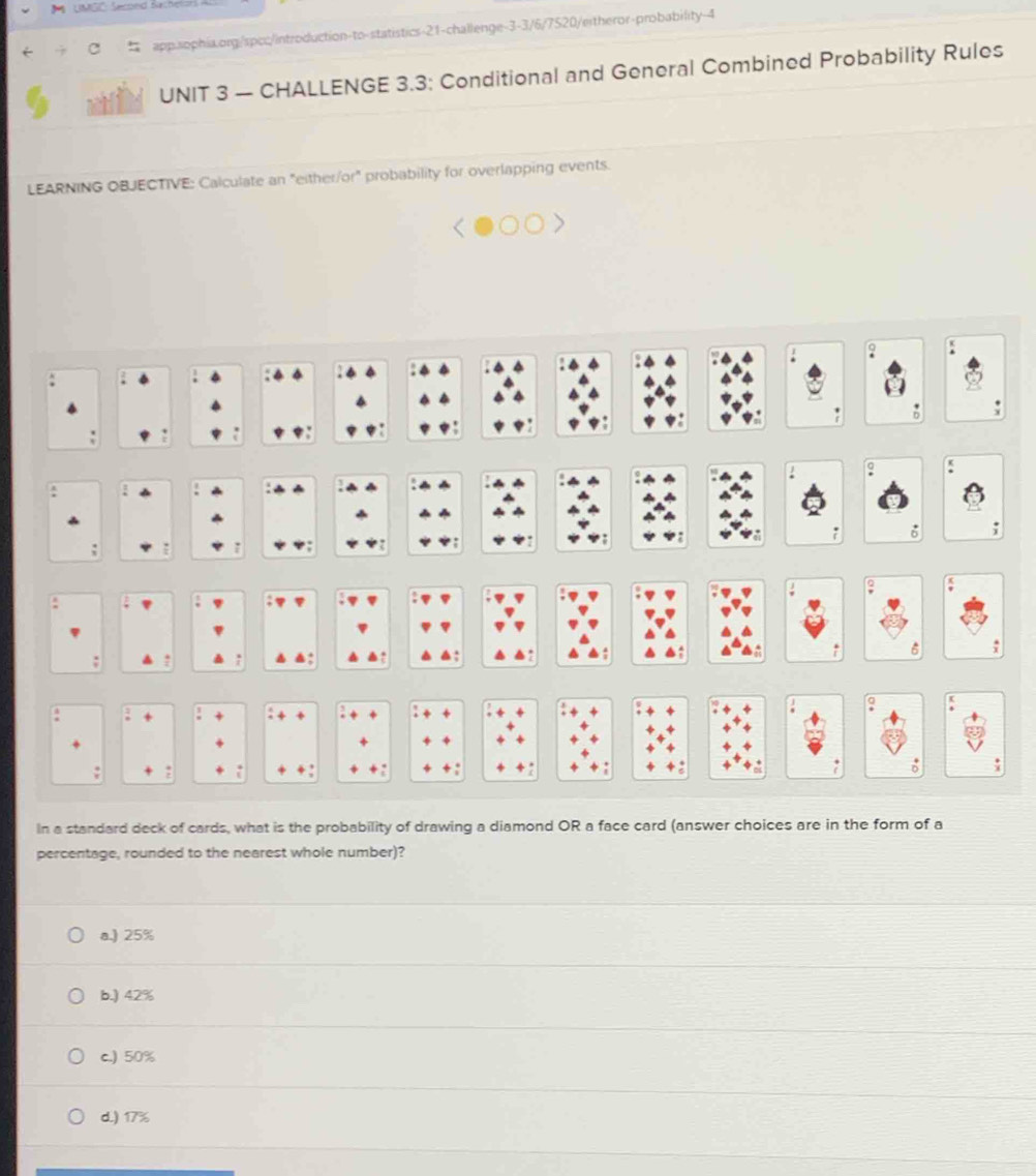 UMGC: Secoed Bach
app.sophia.org:/spcc/introduction-to-statistics-21-challenge-3-3/6/7520/eitheror-probability-4
UNIT 3 — CHALLENGE 3.3: Conditional and General Combined Probability Rules
LEARNING OBJECTIVE: Calculate an "either/or" probability for overlapping events.
In a standard deck of cards, what is the probability of drawing a diamond OR a face card (answer choices are in the form of a
percentage, rounded to the nearest whole number)?
a.) 25%
b.) 42%
c.) 50%
d.) 17%