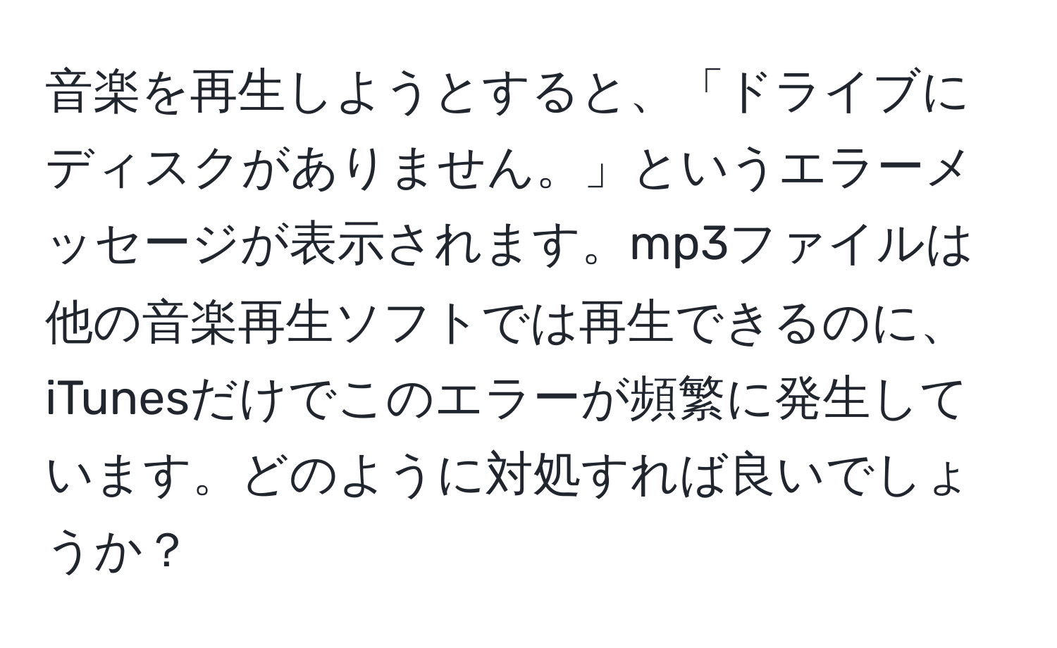 音楽を再生しようとすると、「ドライブにディスクがありません。」というエラーメッセージが表示されます。mp3ファイルは他の音楽再生ソフトでは再生できるのに、iTunesだけでこのエラーが頻繁に発生しています。どのように対処すれば良いでしょうか？