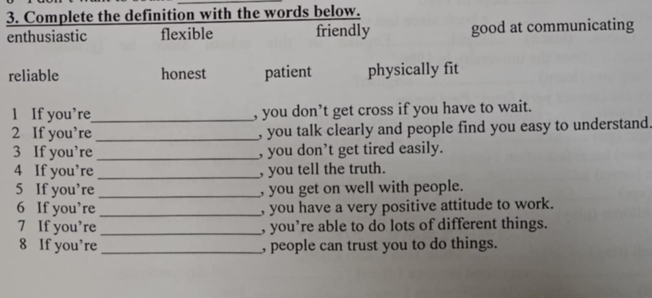 Complete the definition with the words below.
enthusiastic flexible friendly good at communicating
reliable honest patient physically fit
l If you’re_ , you don’t get cross if you have to wait.
2 If you’re _, you talk clearly and people find you easy to understand.
3 If you’re _, you don’t get tired easily.
4 If you’re _, you tell the truth.
5 If you’re _, you get on well with people.
6 If you’re _ you have a very positive attitude to work.
7 If you’re _, you’re able to do lots of different things.
8 If you’re _, people can trust you to do things.