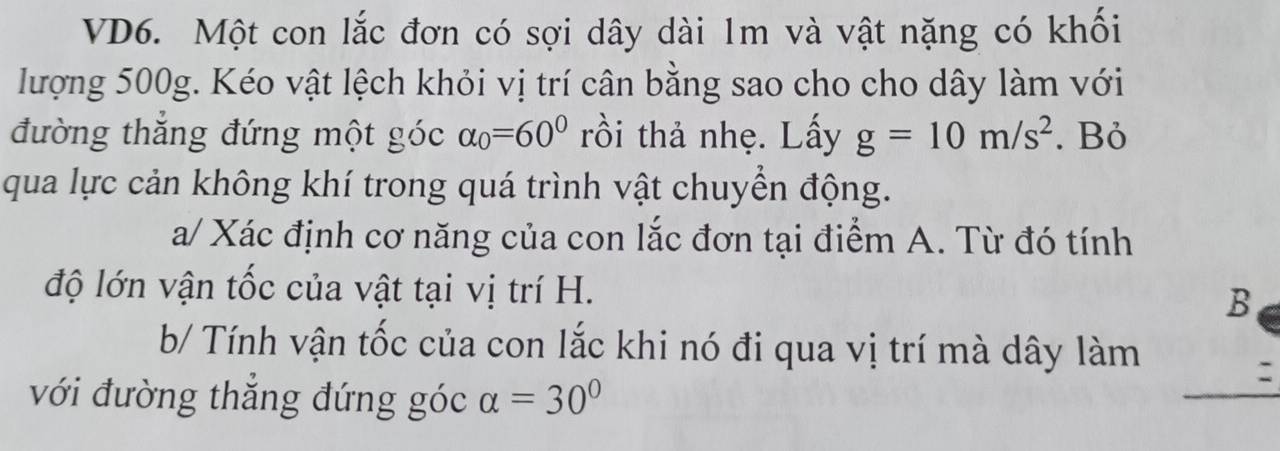 VD6. Một con lắc đơn có sợi dây dài 1m và vật nặng có khối 
lượng 500g. Kéo vật lệch khỏi vị trí cân bằng sao cho cho dây làm với 
đường thắng đứng một góc alpha _0=60° rồi thả nhẹ. Lấy g=10m/s^2. Bỏ 
qua lực cản không khí trong quá trình vật chuyển động. 
a/ Xác định cơ năng của con lắc đơn tại điểm A. Từ đó tính 
độ lớn vận tốc của vật tại vị trí H. 
B 
b/ Tính vận tốc của con lắc khi nó đi qua vị trí mà dây làm 
với đường thắng đứng góc alpha =30°