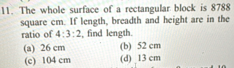 The whole surface of a rectangular block is 8788
square cm. If length, breadth and height are in the
ratio of 4:3:2 , find length.
(a) 26 cm (b) 52 cm
(c) 104 cm (d) 13 cm