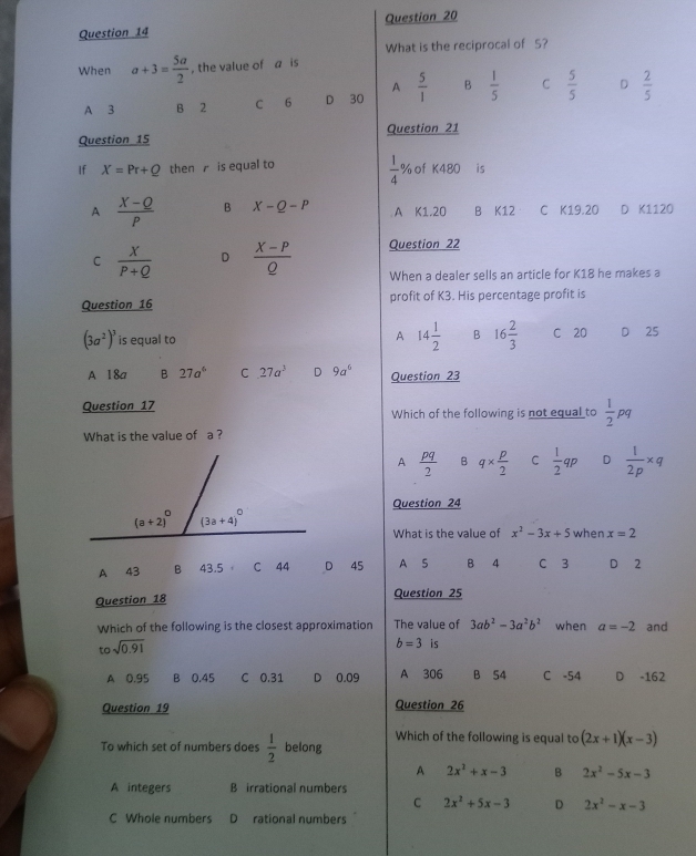 What is the reciprocal of 5?
When a+3= 5a/2  , the value of a is
A
A 3 B 2 C 6 D 30  5/1  B  1/5  C  5/5  D  2/5 
Question 15 Question 21
 1/4 
If X=Pr+Q then  is equal to % of K480 is
A  (X-Q)/P  B X-Q-P A K1.20 B K12 C K19.20 D K1120
C  X/P+Q  D  (X-P)/Q  Question 22
When a dealer sells an article for K18 he makes a
Question 16 profit of K3. His percentage profit is
A 14 1/2  B 16 2/3 
(3a^2)^3 is equal to C 20 D 25
A 18a B 27a^6 C 27a^3 D 9a^6 Question 23
Question 17
Which of the following is not equal to  1/2 pq
What is the value of a ?
A  pq/2  B q*  p/2  C  1/2 qp D  1/2p * q
Question 24
What is the value of x^2-3x+5 when x=2
A 43 B 43.5 C 44 D 45 A S B 4 C 3 D 2
Question 18 Question 25
Which of the following is the closest approximation The value of 3ab^2-3a^2b^2 when a=-2 and
tosqrt(0.91)
b=3 is
A 0.95 B 0.45 C 0.31 D 0.09 A 306 B 54 C -54 D -162
Question 19 Question 26
Which of the following is equal to (2x+1)(x-3)
To which set of numbers does  1/2  belong
A 2x^2+x-3 B 2x^2-5x-3
A integers B irrational numbers
C 2x^2+5x-3 D 2x^2-x-3
C Whole numbers D rational numbers