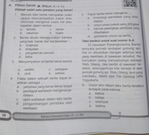 Pillihan Ganda  Bogan
Pilihlah salah satu jawaban yang benar!
1. Menulis teks berita merupakan suatu 5. Tubuh berita berisi mengenai_
upaɣa menyampaikan kabar atau
informasi mengenai suatu hal atau a. kronologi peristiwa yang dibe.
ritakan
kejadian dalam bentuk _b. unsur-unsur pokok yang diringkas
a. fertulis c. siaran c. hal-hall pelengkap peristwa yang
b. rekaman d. suara diberitakan
2. Berita ditulis menggunakan bahasa d. gambaran umum isi benta
yang baik, benar, dan berdasarkan   _Teks berikut untuk soal nomor 6-8.
a. imajinasi Di kawasan Parangkusuma Banful
b. khayalan teryata pernah terdapat gunung api.
c. pengalaman penulis Hal ini dibuktikan dengan adanya lava
d. fakta yang membatu di kawasan tersebut. Ke-
banyakan orang menyebutnya sebagai
3. Menyampaikan isi berita harus secara Watu Gillang. Jika berdiri di kawasan ter-
sebut, sesungguhnya kita berada di atas
a. sedkt c. sebagian puncak gunung api. Watu Gillang, lava yang
b. utuh d. sekilas membeku, diteliți oleh Tim Geologi UPN
4. Fakta dalam sebuah berita dapat di- Yogyakarta.
artikan sebagai ....
a. peristiwa yang benar-benar terjadi 6. Unsur who dalam teks berita tersebut
b. pendapat wartawan mengenai pe- a. kedua terdapat pada kallimat_
ristiwa b. ketiga
c. opini wartawan dalam teks berita c. keempat
d. pengembangan peristiwa oleh d. kellima
wartawan
18
Bahasa Indonesia Kafas VIII - 2 / PN