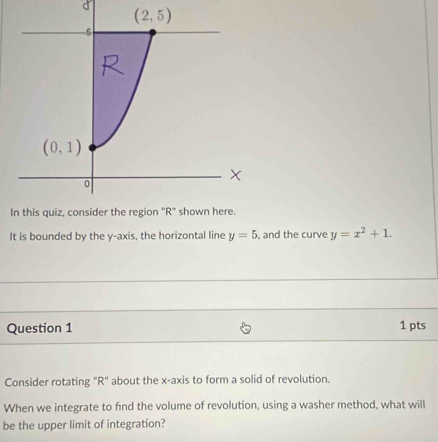 It is bounded by the y-axis, the horizontal line y=5 , and the curve y=x^2+1.
Question 1 1 pts
Consider rotating "R" about the x-axis to form a solid of revolution.
When we integrate to find the volume of revolution, using a washer method, what will
be the upper limit of integration?