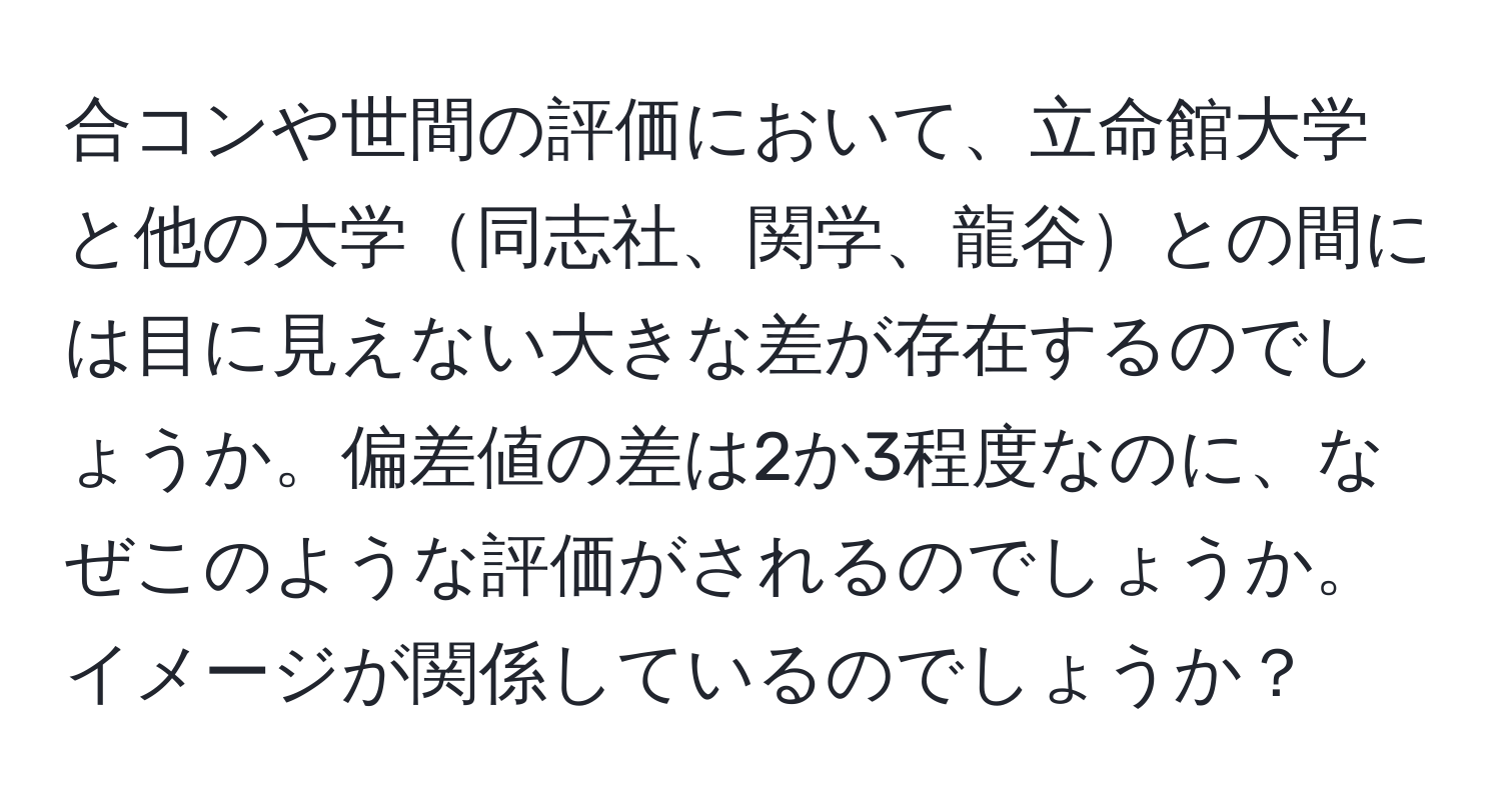 合コンや世間の評価において、立命館大学と他の大学同志社、関学、龍谷との間には目に見えない大きな差が存在するのでしょうか。偏差値の差は2か3程度なのに、なぜこのような評価がされるのでしょうか。イメージが関係しているのでしょうか？